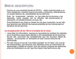 BREVE DESCRIPCIÓN:
  Vivimos en una sociedad donde las NTICs, están evolucionando a un
  ritmo vertiginoso, creando nuevos servicios y productos, ofreciéndonos
  un amplio abanico de posibilidades de los alumnos.
  Esto ha ocasionado cambios en las vidas de los alumnos y los
  docentes, como pueden ser la difusión del conocimiento, la
  educación, el entretenimiento y el ocio, etc.
  Encontrándonos sin duda en medio de una gran revolución, es por ello
  que tenemos que difundir las buenas prácticas de las mismas para el
  beneficio de los alumnos.

La incorporación de las TIC en el ámbito de mi clase :
 Aula taller de Informática requiere la necesidad de cambiar los métodos
  de la enseñanza para poder atender a las necesidades de los alumnos.
  Es por ello, que entre las competencias que los alumnos deben de
  adquirir se encuentra la formación en esto nuevos entornos de
  aprendizaje.
 Por ello incluyo el uso de “Las redes sociales” en mi clase son una de
  las herramientas, que tenemos que utilizarlas como un instrumento de
  aprendizaje y trabajo en equipo, que nos ayuda a mejorar las relaciones
  entre los individuos a la vez que nos hacen más fácil el día a día.
 