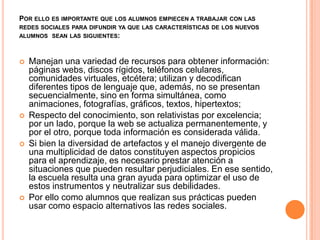 POR ELLO ES IMPORTANTE QUE LOS ALUMNOS EMPIECEN A TRABAJAR CON LAS
REDES SOCIALES PARA DIFUNDIR YA QUE LAS CARACTERÍSTICAS DE LOS NUEVOS
ALUMNOS SEAN LAS SIGUIENTES:



   Manejan una variedad de recursos para obtener información:
    páginas webs, discos rígidos, teléfonos celulares,
    comunidades virtuales, etcétera; utilizan y decodifican
    diferentes tipos de lenguaje que, además, no se presentan
    secuencialmente, sino en forma simultánea, como
    animaciones, fotografías, gráficos, textos, hipertextos;
   Respecto del conocimiento, son relativistas por excelencia;
    por un lado, porque la web se actualiza permanentemente, y
    por el otro, porque toda información es considerada válida.
   Si bien la diversidad de artefactos y el manejo divergente de
    una multiplicidad de datos constituyen aspectos propicios
    para el aprendizaje, es necesario prestar atención a
    situaciones que pueden resultar perjudiciales. En ese sentido,
    la escuela resulta una gran ayuda para optimizar el uso de
    estos instrumentos y neutralizar sus debilidades.
   Por ello como alumnos que realizan sus prácticas pueden
    usar como espacio alternativos las redes sociales.
 