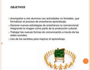 OBJETIVOS



     Acompañar a mis alumnos con actividades no formales, que
      formalizan el proceso de enseñanza aprendizaje.
     Generar nuevas estrategias de enseñanza no convencional
      integrando la imagen como parte de la producción cultural.
     Trabajar las nuevas formas de comunicación a través de las

      redes sociales.
     Uso de los sentidos para mejorar el aprendizaje.


 
