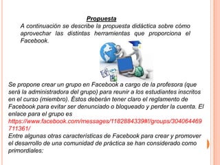 Propuesta
    A continuación se describe la propuesta didáctica sobre cómo
    aprovechar las distintas herramientas que proporciona el
    Facebook.




Se propone crear un grupo en Facebook a cargo de la profesora (que
será la administradora del grupo) para reunir a los estudiantes inscritos
en el curso (miembro). Éstos deberán tener claro el reglamento de
Facebook para evitar ser denunciado o bloqueado y perder la cuenta. El
enlace para el grupo es
https://www.facebook.com/messages/1182884339#!/groups/304064469
711361/
Entre algunas otras características de Facebook para crear y promover
el desarrollo de una comunidad de práctica se han considerado como
primordiales:
 