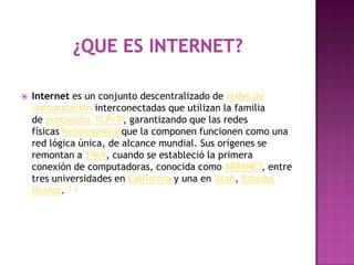    Internet es un conjunto descentralizado de redes de
    comunicación interconectadas que utilizan la familia
    de protocolos TCP/IP, garantizando que las redes
    físicas heterogéneasque la componen funcionen como una
    red lógica única, de alcance mundial. Sus orígenes se
    remontan a 1969, cuando se estableció la primera
    conexión de computadoras, conocida como ARPANET, entre
    tres universidades en California y una en Utah, Estados
    Unidos. 3 4
 