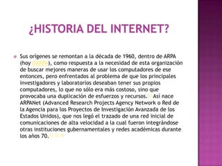    Sus orígenes se remontan a la década de 1960, dentro de ARPA
    (hoy DARPA), como respuesta a la necesidad de esta organización
    de buscar mejores maneras de usar los computadores de ese
    entonces, pero enfrentados al problema de que los principales
    investigadores y laboratorios deseaban tener sus propios
    computadores, lo que no sólo era más costoso, sino que
    provocaba una duplicación de esfuerzos y recursos.13 Así nace
    ARPANet (Advanced Research Projects Agency Network o Red de
    la Agencia para los Proyectos de Investigación Avanzada de los
    Estados Unidos), que nos legó el trazado de una red inicial de
    comunicaciones de alta velocidad a la cual fueron integrándose
    otras instituciones gubernamentales y redes académicas durante
    los años 70.14 15 16
 