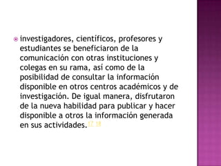  investigadores,científicos, profesores y
 estudiantes se beneficiaron de la
 comunicación con otras instituciones y
 colegas en su rama, así como de la
 posibilidad de consultar la información
 disponible en otros centros académicos y de
 investigación. De igual manera, disfrutaron
 de la nueva habilidad para publicar y hacer
 disponible a otros la información generada
 en sus actividades.17 18
 