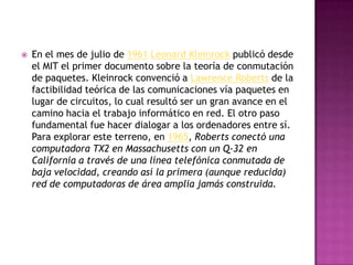    En el mes de julio de 1961 Leonard Kleinrock publicó desde
    el MIT el primer documento sobre la teoría de conmutación
    de paquetes. Kleinrock convenció a Lawrence Roberts de la
    factibilidad teórica de las comunicaciones vía paquetes en
    lugar de circuitos, lo cual resultó ser un gran avance en el
    camino hacia el trabajo informático en red. El otro paso
    fundamental fue hacer dialogar a los ordenadores entre sí.
    Para explorar este terreno, en 1965, Roberts conectó una
    computadora TX2 en Massachusetts con un Q-32 en
    California a través de una línea telefónica conmutada de
    baja velocidad, creando así la primera (aunque reducida)
    red de computadoras de área amplia jamás construida.
 