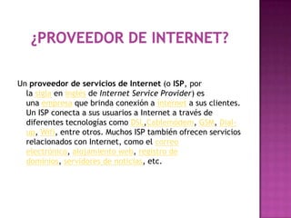 Un proveedor de servicios de Internet (o ISP, por
  la sigla en inglés de Internet Service Provider) es
  una empresa que brinda conexión a Internet a sus clientes.
  Un ISP conecta a sus usuarios a Internet a través de
  diferentes tecnologías como DSL,Cablemódem, GSM, Dial-
  up, Wifi, entre otros. Muchos ISP también ofrecen servicios
  relacionados con Internet, como el correo
  electrónico, alojamiento web, registro de
  dominios, servidores de noticias, etc.
 