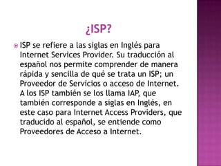  ISPse refiere a las siglas en Inglés para
 Internet Services Provider. Su traducción al
 español nos permite comprender de manera
 rápida y sencilla de qué se trata un ISP; un
 Proveedor de Servicios o acceso de Internet.
 A los ISP también se los llama IAP, que
 también corresponde a siglas en Inglés, en
 este caso para Internet Access Providers, que
 traducido al español, se entiende como
 Proveedores de Acceso a Internet.
 