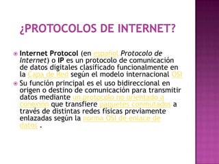  Internet Protocol (en español Protocolo de
  Internet) o IP es un protocolo de comunicación
  de datos digitales clasificado funcionalmente en
  la Capa de Red según el modelo internacional OSI
 Su función principal es el uso bidireccional en
  origen o destino de comunicación para transmitir
  datos mediante un protocolo no orientado a
  conexión que transfiere paquetes conmutados a
  través de distintas redes físicas previamente
  enlazadas según la norma OSI de enlace de
  datos .
 