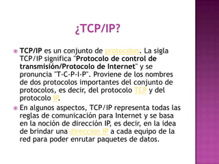  TCP/IP es un conjunto de protocolos. La sigla
  TCP/IP significa "Protocolo de control de
  transmisión/Protocolo de Internet" y se
  pronuncia "T-C-P-I-P". Proviene de los nombres
  de dos protocolos importantes del conjunto de
  protocolos, es decir, del protocolo TCP y del
  protocolo IP.
 En algunos aspectos, TCP/IP representa todas las
  reglas de comunicación para Internet y se basa
  en la noción de dirección IP, es decir, en la idea
  de brindar una dirección IP a cada equipo de la
  red para poder enrutar paquetes de datos.
 