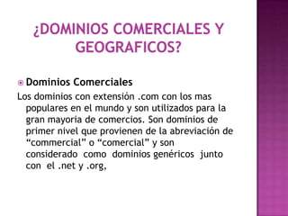  Dominios   Comerciales
Los dominios con extensión .com con los mas
  populares en el mundo y son utilizados para la
  gran mayoria de comercios. Son dominios de
  primer nivel que provienen de la abreviación de
  “commercial” o “comercial” y son
  considerado como dominios genéricos junto
  con el .net y .org,
 