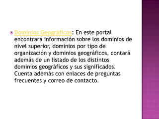  Dominios Geográficos: En este portal
 encontrará información sobre los dominios de
 nivel superior, dominios por tipo de
 organización y dominios geográficos, contará
 además de un listado de los distintos
 dominios geográficos y sus significados.
 Cuenta además con enlaces de preguntas
 frecuentes y correo de contacto.
 