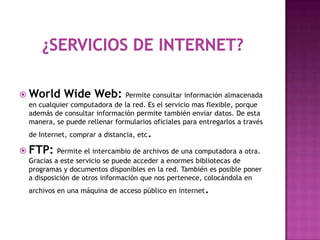  World     Wide Web: Permite consultar información almacenada
  en cualquier computadora de la red. Es el servicio mas flexible, porque
  además de consultar información permite también enviar datos. De esta
  manera, se puede rellenar formularios oficiales para entregarlos a través
  de Internet, comprar a distancia, etc   .
 FTP: Permite el intercambio de archivos de una computadora a otra.
  Gracias a este servicio se puede acceder a enormes bibliotecas de
  programas y documentos disponibles en la red. También es posible poner
  a disposición de otros información que nos pertenece, colocándola en
  archivos en una máquina de acceso público en internet   .
 