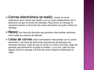  Correo        electrónico (e-mail): similar al correo
    tradicional, pero mucho más rápido y con un costo independiente de la
    distancia a la que se envíen los mensajes. Para enviar un mensaje es
    necesario conocer la dirección de correo electrónico de quién recibirá el
    mensaje.

 News: son foros de discusión que permiten intercambiar opiniones
    entre todos los usuarios de Internet.

   Listas de correo: están íntimamente relacionadas con el correo
    electrónico. Son listas de direcciones electrónicas de personas con
    intereses comunes. Cada vez que se envía un e-mail a una lista, todas las
    personas que pertenecen al grupo lo reciben, y a su vez, cada vez que
    alguien envíe un mensaje a la lista de correo nosotros recibiremos un
    copia.
 