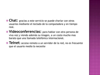  Chat: gracias a este servicio se puede charlar con otros
  usuarios mediante el teclado de la computadora y en tiempo
  real.
 Videoconferencias: para hablar con otra persona de
  viva voz y viendo además su imagen, a un costo mucho mas
  barato que una llamada telefónica internacional.
 Telnet: acceso remoto a un servidor de la red, no es frecuente
  que el usuario medio lo necesite
 