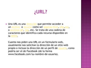    Una URL es una dirección que permite acceder a
    un archivo o recurso como ser páginas html, php,asp,
    o archivos gif, jpg, etc. Se trata de una cadena de
    caracteres que identifica cada recurso disponible en
    la WWW.

    Cuanto nos piden una URL en un formulario web,
    usualmente nos solicitan la dirección de un sitio web
    propio o incluso la dirección de un perfil de usuario, como
    podría ser el de Facebook (de la forma
    www.facebook.com/su-nombre-de-usuario).
 