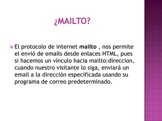  Elprotocolo de internet mailto , nos permite
 el envió de emails desde enlaces HTML, pues
 si hacemos un vínculo hacia mailto:direccion,
 cuando nuestro visitante lo siga, enviará un
 email a la dirección especificada usando su
 programa de correo predeterminado.
 