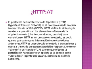    El protocolo de transferencia de hipertexto (HTTP  ,
    HyperText Transfer Protocol) es el protocolo usado en cada
    transacción de la Web (WWW). HTTP define la sintaxis y la
    semántica que utilizan los elementos software de la
    arquiectura web (clientes, servidores, proxies) para
    comunicarse. HTTP es un protocolo sin estado, es decir,
    que no guarda ninguna información sobre conexiones
    anteriores.HTTP es un protocolo orientado a transaciones y
    opera a través de un esquema petición-respuesta, entre un
    “cliente” y un “servidor”. Al cliente que efectua la
    petición (un navegador o un spider) se lo conoce como
    “user agent” (agente del usuario, como es el Internet
    Explorer).
 