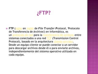    FTP (siglas en inglés de File Transfer Protocol, 'Protocolo
    de Transferencia de Archivos') en informática, es
    un protocolo de red para la transferencia de archivos entre
    sistemas conectados a una red TCP (Transmission Control
    Protocol), basado en la arquitectura cliente-servidor.
    Desde un equipo cliente se puede conectar a un servidor
    para descargar archivos desde él o para enviarle archivos,
    independientemente del sistema operativo utilizado en
    cada equipo.
 