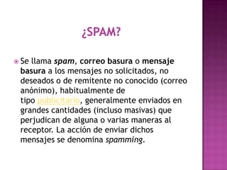  Sellama spam, correo basura o mensaje
 basura a los mensajes no solicitados, no
 deseados o de remitente no conocido (correo
 anónimo), habitualmente de
 tipo publicitario, generalmente enviados en
 grandes cantidades (incluso masivas) que
 perjudican de alguna o varias maneras al
 receptor. La acción de enviar dichos
 mensajes se denomina spamming.
 