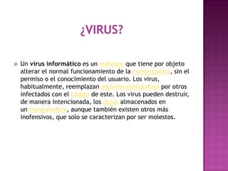    Un virus informático es un malware que tiene por objeto
    alterar el normal funcionamiento de la computadora, sin el
    permiso o el conocimiento del usuario. Los virus,
    habitualmente, reemplazan archivos ejecutables por otros
    infectados con el código de este. Los virus pueden destruir,
    de manera intencionada, los datos almacenados en
    un computadora, aunque también existen otros más
    inofensivos, que solo se caracterizan por ser molestos.
 