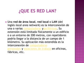    Una red de área local, red local o LAN (del
    inglés local area network) es la interconexión de
    una o varias computadoras yperiféricos. Su
    extensión está limitada físicamente a un edificio
    o a un entorno de 200 metros, con repetidores
    podría llegar a la distancia de un campo de 1
    kilómetro. Su aplicación más extendida es la
    interconexión de computadoras
    personales y estaciones de trabajo en oficinas,
    fábricas, etc.
 