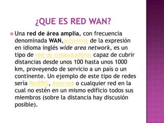  Una red de área amplia, con frecuencia
 denominada WAN,acrónimo de la expresión
 en idioma inglés wide area network, es un
 tipo de red de computadoras capaz de cubrir
 distancias desde unos 100 hasta unos 1000
 km, proveyendo de servicio a un país o un
 continente. Un ejemplo de este tipo de redes
 sería RedIRIS, Internet o cualquier red en la
 cual no estén en un mismo edificio todos sus
 miembros (sobre la distancia hay discusión
 posible).
 