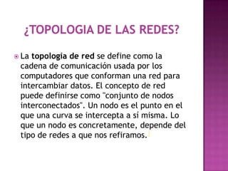  Latopología de red se define como la
 cadena de comunicación usada por los
 computadores que conforman una red para
 intercambiar datos. El concepto de red
 puede definirse como "conjunto de nodos
 interconectados". Un nodo es el punto en el
 que una curva se intercepta a sí misma. Lo
 que un nodo es concretamente, depende del
 tipo de redes a que nos refiramos.1
 
