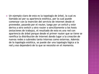    Un ejemplo claro de esto es la topología de árbol, la cual es
    llamada así por su apariencia estética, por la cual puede
    comenzar con la inserción del servicio de internet desde el
    proveedor, pasando por el router, luego por un switch y este
    deriva a otro switch u otro router o sencillamente a los hosts
    (estaciones de trabajo), el resultado de esto es una red con
    apariencia de árbol porque desde el primer router que se tiene se
    ramifica la distribución de internet dando lugar a la creación de
    nuevas redes o subredes tanto internas como externas. Además
    de la topología estética, se puede dar una topología lógica a la
    red y eso dependerá de lo que se necesite en el momento.
 