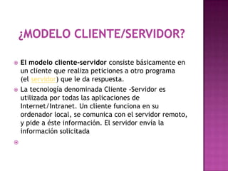    El modelo cliente-servidor consiste básicamente en
    un cliente que realiza peticiones a otro programa
    (el servidor) que le da respuesta.
   La tecnología denominada Cliente -Servidor es
    utilizada por todas las aplicaciones de
    Internet/Intranet. Un cliente funciona en su
    ordenador local, se comunica con el servidor remoto,
    y pide a éste información. El servidor envía la
    información solicitada

 