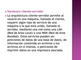  Hardware   cliente-servidor
 La arquitectura cliente-servidor permite al
  usuario en una máquina, llamada el cliente,
  requerir algún tipo de servicio de una
  máquina a la que está unido, llamado el
  servidor, mediante una red como una LAN
  (Red de Area Local) o una WAN (Red de Area
  Mundial). Estos servicios pueden ser
  peticiones de datos de una base de datos, de
  información contenida en archivos o los
  archivos en sí mismos, o peticiones de
  imprimir datos en una impresora asociada.
 