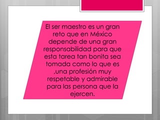 El ser maestro es un gran
    reto que en México
   depende de una gran
responsabilidad para que
esta tarea tan bonita sea
 tomada como lo que es
     ,una profesión muy
  respetable y admirable
 para las persona que la
          ejercen.
 