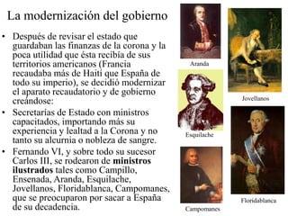 La modernización del gobierno
• Después de revisar el estado que
guardaban las finanzas de la corona y la
poca utilidad que ésta recibía de sus
territorios americanos (Francia
recaudaba más de Haití que España de
todo su imperio), se decidió modernizar
el aparato recaudatorio y de gobierno
creándose:
• Secretarías de Estado con ministros
capacitados, importando más su
experiencia y lealtad a la Corona y no
tanto su alcurnia o nobleza de sangre.
• Fernando VI, y sobre todo su sucesor
Carlos III, se rodearon de ministros
ilustrados tales como Campillo,
Ensenada, Aranda, Esquilache,
Jovellanos, Floridablanca, Campomanes,
que se preocuparon por sacar a España
de su decadencia.
Aranda
Jovellanos
Esquilache
Floridablanca
Campomanes
 