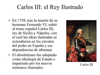 Carlos III: el Rey Ilustrado
• En 1758, tras la muerte de su
hermano Fernando VI, subió
al trono español Carlos III,
rey de Sicilia y Nápoles, con
el cual las ideas ilustradas se
extendieron en los círculos
del poder en España y sus
dependencias de ultramar.
• El absolutismo fue adoptado
como ideología de Estado e
impulsado por los nuevos
ministros ilustrados.
Carlos III
 