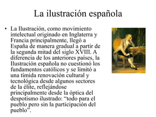 La ilustración española
• La Ilustración, como movimiento
intelectual originado en Inglaterra y
Francia principalmente, llegó a
España de manera gradual a partir de
la segunda mitad del siglo XVIII. A
diferencia de los anteriores países, la
Ilustración española no cuestionó los
fundamentos católicos y se limitó a
una tímida renovación cultural y
tecnológica desde algunos sectores
de la élite, reflejándose
principalmente desde la óptica del
despotismo ilustrado: “todo para el
pueblo pero sin la participación del
pueblo”.
 