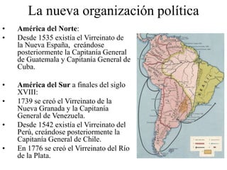 La nueva organización política
• América del Norte:
• Desde 1535 existía el Virreinato de
la Nueva España, creándose
posteriormente la Capitanía General
de Guatemala y Capitanía General de
Cuba.
• América del Sur a finales del siglo
XVIII:
• 1739 se creó el Virreinato de la
Nueva Granada y la Capitanía
General de Venezuela.
• Desde 1542 existía el Virreinato del
Perú, creándose posteriormente la
Capitanía General de Chile.
• En 1776 se creó el Virreinato del Río
de la Plata.
 