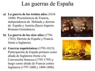 Las guerras de España
a) La guerra de los treinta años (1618-
1648): Preeminencia de Francia,
independencia de Holanda y derrota
de España y Austria (Sacro Imperio
Romano Germánico).
b) La guerra de los siete años (1756-
1763): Derrota de España y Francia
frente a Inglaterra.
c) Guerras napoleónicas (1793-1815):
Participación de España primero como
aliada de Inglaterra frente a la
Convención francesa (1793-1795) y
luego como aliada de Francia contra
Inglaterra (1797-1800 y 1804-1808).
 