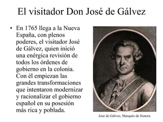 El visitador Don José de Gálvez
• En 1765 llega a la Nueva
España, con plenos
poderes, el visitador José
de Gálvez, quien inició
una enérgica revisión de
todos los órdenes de
gobierno en la colonia.
Con él empiezan las
grandes transformaciones
que intentaron modernizar
y racionalizar el gobierno
español en su posesión
más rica y poblada.
José de Gálvez, Marqués de Sonora
 