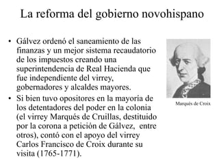 La reforma del gobierno novohispano
• Gálvez ordenó el saneamiento de las
finanzas y un mejor sistema recaudatorio
de los impuestos creando una
superintendencia de Real Hacienda que
fue independiente del virrey,
gobernadores y alcaldes mayores.
• Si bien tuvo opositores en la mayoría de
los detentadores del poder en la colonia
(el virrey Marqués de Cruillas, destituido
por la corona a petición de Gálvez, entre
otros), contó con el apoyo del virrey
Carlos Francisco de Croix durante su
visita (1765-1771).
Marqués de Croix
 