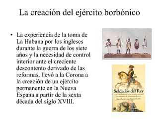 La creación del ejército borbónico
• La experiencia de la toma de
La Habana por los ingleses
durante la guerra de los siete
años y la necesidad de control
interior ante el creciente
descontento derivado de las
reformas, llevó a la Corona a
la creación de un ejército
permanente en la Nueva
España a partir de la sexta
década del siglo XVIII.
 