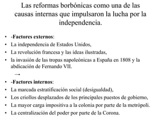 Las reformas borbónicas como una de las
causas internas que impulsaron la lucha por la
independencia.
• -Factores externos:
• La independencia de Estados Unidos,
• La revolución francesa y las ideas ilustradas,
• la invasión de las tropas napoleónicas a España en 1808 y la
abdicación de Fernando VII.
• -Factores internos:
• La marcada estratificación social (desigualdad),
• Los criollos desplazados de los principales puestos de gobierno,
• La mayor carga impositiva a la colonia por parte de la metrópoli.
• La centralización del poder por parte de la Corona.
 