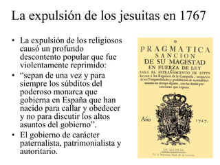 La expulsión de los jesuitas en 1767
• La expulsión de los religiosos
causó un profundo
descontento popular que fue
violentamente reprimido:
• “sepan de una vez y para
siempre los súbditos del
poderoso monarca que
gobierna en España que han
nacido para callar y obedecer
y no para discutir los altos
asuntos del gobierno”.
• El gobierno de carácter
paternalista, patrimonialista y
autoritario.
 