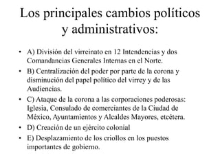 Los principales cambios políticos
y administrativos:
• A) División del virreinato en 12 Intendencias y dos
Comandancias Generales Internas en el Norte.
• B) Centralización del poder por parte de la corona y
disminución del papel político del virrey y de las
Audiencias.
• C) Ataque de la corona a las corporaciones poderosas:
Iglesia, Consulado de comerciantes de la Ciudad de
México, Ayuntamientos y Alcaldes Mayores, etcétera.
• D) Creación de un ejército colonial
• E) Desplazamiento de los criollos en los puestos
importantes de gobierno.
 