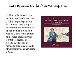 La riqueza de la Nueva España
La Nueva España era, con
mucho, la posesión más rica
y poblada que España tenía
en América. Con la riqueza
novohispana se mantenía en
buena medida la Corte de
Madrid y el extenso aparato
burocrático creado por los
Borbones, además del
situado que la colonia
mandaba para la defensa de
otras posesiones en el Caribe
y Asia.
 