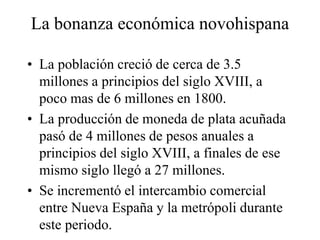 La bonanza económica novohispana
• La población creció de cerca de 3.5
millones a principios del siglo XVIII, a
poco mas de 6 millones en 1800.
• La producción de moneda de plata acuñada
pasó de 4 millones de pesos anuales a
principios del siglo XVIII, a finales de ese
mismo siglo llegó a 27 millones.
• Se incrementó el intercambio comercial
entre Nueva España y la metrópoli durante
este periodo.
 