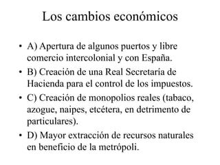 Los cambios económicos
• A) Apertura de algunos puertos y libre
comercio intercolonial y con España.
• B) Creación de una Real Secretaría de
Hacienda para el control de los impuestos.
• C) Creación de monopolios reales (tabaco,
azogue, naipes, etcétera, en detrimento de
particulares).
• D) Mayor extracción de recursos naturales
en beneficio de la metrópoli.
 