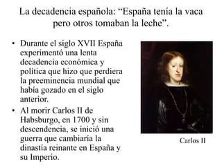 La decadencia española: “España tenía la vaca
pero otros tomaban la leche”.
• Durante el siglo XVII España
experimentó una lenta
decadencia económica y
política que hizo que perdiera
la preeminencia mundial que
había gozado en el siglo
anterior.
• Al morir Carlos II de
Habsburgo, en 1700 y sin
descendencia, se inició una
guerra que cambiaría la
dinastía reinante en España y
su Imperio.
Carlos II
 