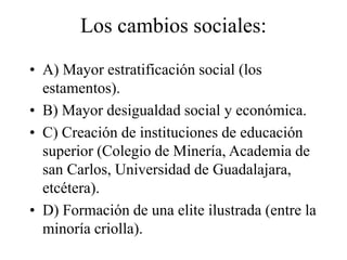 Los cambios sociales:
• A) Mayor estratificación social (los
estamentos).
• B) Mayor desigualdad social y económica.
• C) Creación de instituciones de educación
superior (Colegio de Minería, Academia de
san Carlos, Universidad de Guadalajara,
etcétera).
• D) Formación de una elite ilustrada (entre la
minoría criolla).
 