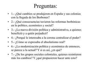 Preguntas:
• 1.- ¿Qué cambios se produjeron en España y sus colonias
con la llegada de los Borbones?
• 2.- ¿Qué consecuencias tuvieron las reformas borbónicas
en lo político, económico y social?
• 3.- ¿La nueva división política y administrativa, a quienes
benefició y a quién perjudicó?
• 4.- ¿Porqué le interesaba a la corona centralizar el poder?
• 5.- ¿Cómo se expresaba el absolutismo real?
• 6.- ¿La modernización política y económica de entonces,
se parece a la actual? Y si es así, ¿en qué?
• 7.- ¿De los grupos sociales coloniales, quienes resintieron
más los cambios? Y ¿qué propusieron hacer ante esto?
 