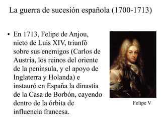 La guerra de sucesión española (1700-1713)
• En 1713, Felipe de Anjou,
nieto de Luis XIV, triunfó
sobre sus enemigos (Carlos de
Austria, los reinos del oriente
de la península, y el apoyo de
Inglaterra y Holanda) e
instauró en España la dinastía
de la Casa de Borbón, cayendo
dentro de la órbita de
influencia francesa.
Felipe V
 