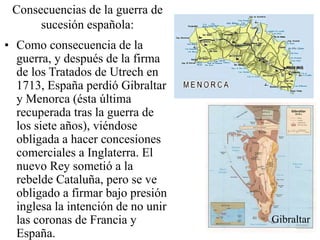 Consecuencias de la guerra de
sucesión española:
• Como consecuencia de la
guerra, y después de la firma
de los Tratados de Utrech en
1713, España perdió Gibraltar
y Menorca (ésta última
recuperada tras la guerra de
los siete años), viéndose
obligada a hacer concesiones
comerciales a Inglaterra. El
nuevo Rey sometió a la
rebelde Cataluña, pero se ve
obligado a firmar bajo presión
inglesa la intención de no unir
las coronas de Francia y
España.
Gibraltar
 