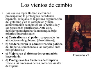 Los vientos de cambio
• Los nuevos reyes Borbón vieron con
preocupación la prolongada decadencia
española, reflejada en la pésima organización
del gobierno y en la corrupción y mala
administración económica en la península y
las posesiones americanas. Ante esto,
decidieron modernizar la monarquía bajo
criterios ilustrados que:
• a) Centralizaran el poder recuperando las
atribuciones de gobierno (absolutismo);
• b) Modernizaran la administración política
del Imperio, sometiendo a las corporaciones
más poderosas;
• c) Mejoraran el sistema de recaudación
hacendaria;
• d) Protegieran las fronteras del Imperio
frente a las amenazas de las potencias rivales
de España.
Fernando VI
 